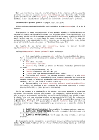 Son unos minerales muy frecuentes en una buena parte de los ambientes geológicos, estando
presentes como especies accesorias en rocas metamórficas de bajo y de medio grado. También
pueden encontrarse en ciertas rocas ígneas y en terrenos sedimentarios, tanto arcillosos como
detríticos. En base a su abundancia y dispersión son consideradas como indicadores geológicos.
La composición química general es: (Mg,Fe,Al)6(Si,Al)4O10(OH)8
Aunque también pueden estar presentes otros cationes en la capa octaédrica (Mn, Cr, Ni, Co, e
incluso Li).
El Al sustituye, en mayor o menor medida, al Si en las capas tetraédricas, aunque en la mayor
parte de los casos la relación Si/Al es próxima a 3. En algún caso aparece Fe(III) sustituyendo al Si
en las capas tetraédricas. El Al sustituye parcialmente al Mg en las capas octaédricas. El Cr(III)
puede también aparecer en ambos tipos de capas, mientras que Co, Ni y Mn. aparecen
exclusivamente en las capas octaédricas. Otros elementos que han sido detectados en las cloritas
son el Li (rellenando huecos octaédricos) y el F (sustituyendo a grupos OH).
La mayoría de las cloritas son trioctaédricas, aunque se conocen también
algunas dioctaédricas (muy raras) y di-trioctaédricas.
Algunas características físicas y químicas de las cloritas son:
 En la mayoría de los casos son de color verde (con diversas tonalidades) a blanco.
Pero se conocen cloritas de otros colores (rojizas, violetas o marrones). La raya es blanca
a verde clara.
 Brillo vítreo a nacarado.
 Transparentes a traslúcidas.
 Exfoliación muy perfecta. Las láminas son flexibles y no elásticas (diferencia con
las micas).
 Dureza comprendida entre 2.0 y 3.0.
 Densidad comprendida entre 2.5 y 4.8 g/cc.
 La fusión tiene lugar a temperaturas próximas a 1400ºC.
 Ópticamente son biáxicas (con algunas anomalías uniáxicas) y con signo
óptico variable. El ángulo 2V depende del grado de oxidación, yendo de 0 a +20º en las no
oxidadas y desde -20 a +60º en las oxidadas. Losíndices de refracción son mayores en las
oxidadas (1.57-1.67) que en las no oxidadas (1.60-1.70).
 Suelen cristalizar en el sistema monoclínico y clase de simetría prismática (2/m).
Los cristales son tabulares y son frecuentes los agregados escamosos u hojosos,
apareciendo también en masas granulares o compactas.
Por lo que respecta a la clasificación de las cloritas, han estado sometidas a numerosas
discusiones y confusiones, habiendo sido varios los criterios seguidos, aunque la mayor parte de
ellos se basan en la composición química, bien sea por la relación Si/Al en la capa tetraédrica o por
la relación Fe/Mg en la capa octaédrica, e incluso por la proporción Fe(III)/Fe(II). Sin embargo, en
la actualidad se siguen los criterios aprobados por la AIPEA (AsociaciónInternacional Para
el Estudio de las Arcillas) en 1978 que se aplican a todos los filosilicatos. Según este criterio se
considera, en primer lugar, el tipo de capa octaédrica que presentan y que en las cloritas establece 3
subgrupos:
1. CLORITAS DIOCTAÉDRICAS: Capa octaédrica formada por cationes trivalentes.
2. CLORITAS DI-TRIOCTAÉDRICAS: Formadas por estratos 2:1 dioctaédricos, pero
con una capa intermedia trioctaédrica.
3. CLORITAS TRIOCTAÉDRICAS: Con la capa octaédrica formada por cationes
divalentes.
En el caso de las cloritas trioctaédricas se consideran 3 tipos, en función del contenido relativo
de Fe y Mg (ferrosas, ferromagnesianas y magnesianas). Además hay especies que contienen
otros cationes.
 