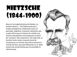 NIETZSCHE
(1844-1900)
Nace en la ciudad alemana de Rocken, su
máxima obra es : "Así habló zaratrusta",.
Puede considerarse a Nietzsche como un
pensador subjetivo, irracional y delirante, por
cuanto afirma que la historia ha sufrido una
continua decadencia encarnada por la moral
de "esclavos" del cristianismo. Por todo ello, el
hombre ha de volver al punto inicial de
recuperarse a sí mismo, para ello es precisa la
muerte de Dios, que para Nietzsche es un ideal
ilusorio de conocimiento que ha presidido la
vida humana.
 