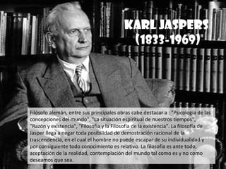 KARL JASPERS
                                           (1833-1969)




Filósofo alemán, entre sus principales obras cabe destacar a : "Psicología de las
concepciones del mundo", "La situación espiritual de nuestros tiempos",
"Razón y existencia", "Filosofía y la Filosofía de la existencia". La filosofía de
Jasper llega a negar toda posibilidad de demostración racional de la
trascendencia, en el cual el hombre no puede escapar de su individualidad y
por consiguiente todo conocimiento es relativo. La filosofía es ante todo,
aceptación de la realidad, contemplación del mundo tal como es y no como
deseamos que sea.
 