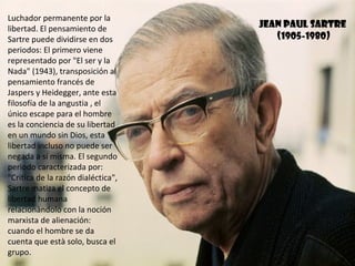 Luchador permanente por la
libertad. El pensamiento de         jEAN PAUL SARTRE
Sartre puede dividirse en dos          (1905-1980)
periodos: El primero viene
representado por "El ser y la
Nada" (1943), transposición al
pensamiento francés de
Jaspers y Heidegger, ante esta
filosofía de la angustia , el
único escape para el hombre
es la conciencia de su libertad
en un mundo sin Dios, esta
libertad incluso no puede ser
negada a sí misma. El segundo
periodo caracterizada por:
"Critica de la razón dialéctica",
Sartre matiza el concepto de
libertad humana
relacionàndolo con la noción
marxista de alienación:
cuando el hombre se da
cuenta que està solo, busca el
grupo.
 