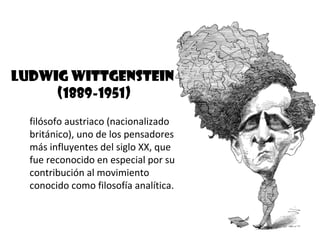 Ludwig Wittgenstein
     (1889-1951)
  filósofo austriaco (nacionalizado
  británico), uno de los pensadores
  más influyentes del siglo XX, que
  fue reconocido en especial por su
  contribución al movimiento
  conocido como filosofía analítica.
 