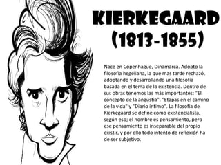 KIERKEGAARD
  (1813-1855)
 Nace en Copenhague, Dinamarca. Adopto la
 filosofía hegeliana, la que mas tarde rechazó,
 adoptando y desarrollando una filosofía
 basada en el tema de la existencia. Dentro de
 sus obras tenemos las más importantes: "El
 concepto de la angustia", "Etapas en el camino
 de la vida" y "Diario intimo". La filosofía de
 Kierkegaard se define como existencialista,
 según eso; el hombre es pensamiento, pero
 ese pensamiento es inseparable del propio
 existir, y por ello todo intento de reflexión ha
 de ser subjetivo.
 