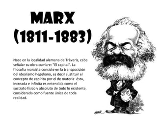 MARX
(1811-1883)
Nace en la localidad alemana de Trèveris, cabe
señalar su obra cumbre: "El capital". La
filosofía marxista consiste en la transposición
del idealismo hegeliano, es decir sustituir el
concepto de espíritu por el de materia: ésta,
increada e infinita es entendida como el
sustrato físico y absoluto de todo lo existente,
considerada como fuente única de toda
realidad.
 