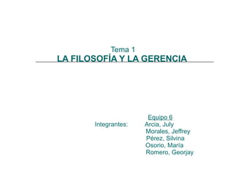 Tema 1 LA FILOSOFÍA Y LA GERENCIA    Equipo 6 Integrantes:  Arcia, July   Morales, Jeffrey   Pérez, Silvina     Osorio, María    Romero, Georjay  