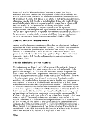 importancia al rol de Wittgenstein durante los sesenta y setenta. Peter Hacker,
representa la visión de los seguidores de Wittgenstein cuando critica que mucha de la
filosofía contemporánea que se dice a sí misma analítica realmente no merece el título.
De acuerdo con él, a mitad de la década de los setenta, en parte por razones económicas,
el centro de gravedad de la filosofía se trasladó de Gran Bretaña a los Estados Unidos,
donde la influencia de Wittgenstein nunca fue definitiva. Aquí, bajo la influencia del
creciente prestigio de ciertos desarrollos científicos y tecnológicos como las
informática, la neurofisiología y la lingüística chomskyiana, los argumentos
wittgensteinianos fueron relegados a un segundo término o descartados por completo.
“Lo que desde la perspectiva de Wittgenstein eran enfermedades del intelecto, muchas a
las que sucumbió en su juventud y en las que trabajó largo tiempo para extirparlas,
surgieron nuevamente en formas violentamente mutadas”. (Hacker, p. 272)

Filosofía analítica contemporánea

Aunque los filósofos contemporáneas que se identifican a sí mismos como “analíticos”
tienen intereses, presunciones y métodos divergentes –y en ocasiones han rechazado las
premisas fundamentales que definieron al movimiento antes de 1960- la filosofía
analítica, en su estado actual, se define por un estilo particular caracterizado por la
precisión y la profundidad sobre temas muy específicos. Algunos de los campos más
importantes y activos de la filosofía analítica contemporánea se resumen en las
siguientes secciones:

Filosofía de la mente y ciencias cognitivas

Motivado en parte por el interés en el verificacionismo de los positivistas lógicos, el
conductismo fue la teoría de la mente más prominente en la filosofía analítica de la
primera mitad del siglo XX. Los conductistas sostenían o bien que toda proposición
sobre la mente era equivalente a proposiciones sobre conducta y disposiciones para
actuar de modo particular o bien que los estados mentales eran equivalentes a conducta
y disposiciones para actuar. En la década de los cincuenta, el conductismo cedió
posiciones a favor del fisicalismo de tipos o teoría de la identidad y en los sesenta por el
funcionalismo y la teoría de la identidad de casos (en oposición a la de tipos), sobre
todo en la versión de Donald Davidson y su monismo anómalo. Actualmente los temas
de filosofía de la mente se encuentran estrechamente vinculados con diferentes aspectos
de las ciencias cognitivas como la modularidad de la mente o el innatismo. También ha
habido unos cuantos filósofos analíticos que han defendido el dualismo, la importancia
de la conciencia y el dualismo de propiedades, en buena medida alentados por David
Chalmers. John Searle sugiere que la obsesión con la filosofía del lenguaje en la primera
mitad del siglo XX fue superada en la segunda mitad por un mayor énfasis en la
filosofía de la mente, en la cual el funcionalismo probablemente sea la teoría dominante.
En años recientes, un tema central de investigación en filosofía de la mente ha sido la
conciencia. Las teorías más conocidas sobre la conciencia son la heterofenomenlogía de
Daniel Dennett; el representacionismo de Fred Dretske y Michael Tye; las teorías de
segundo-orden de David M. Rosenthal, David Armstrong y William Lycan; el tomismo
analítico de Anthony Kenny, además de la propia obra de John Searle.

Ética
 