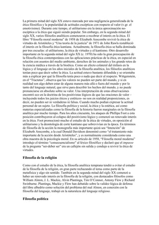 La primera mitad del siglo XX estuvo marcada por una negligencia generalizada de la
ética filosófica y la popularidad de actitudes escépticas con respecto al valor (v.gr. el
emotivísimo). Durante este tiempo, el utilitarismo era la única aproximación no-
escéptica a la ética que siguió siendo popular. Sin embargo, en la segunda mitad del
siglo XX, varios filósofos analíticos comenzaron a recobrar el interés en la ética. El
libro “Filosofía moral moderna” de 1958 de Elizabeth Anscombe revivió la ética de
virtudes de Aristóteles y “Una teoría de la justicia” de 1971 de John Rawls restableció
el interés en la filosofía ética kantiana. Actualmente, la filosofía ética se halla dominada
por tres escuelas: el utilitarismo, la ética de virtudes y el kantismo. Otro desarrollo
importante en la segunda mitad del siglo XX (c. 1970) ha sido la gran preocupación de
la filosofía ética contemporánea con las aplicaciones prácticas de la ética, en especial en
relación con asuntos del medio ambiente, derechos de los animales y los grande retos de
la ciencia médica a través de la bioética. Como un efecto colateral del énfasis en la
lógica y el lenguaje en los años iniciales de la filosofía analítica, los filósofos analíticos
tenían poco que decir sobre la ética. La actitud estuvo bastante difundida y se orientaba
más a explicar por qué la filosofía tenía poco o nada que decir al respecto. Wittgenstein,
en el “Tractatus”, observa que los valores no pueden ser parte del mundo, y si en
realidad son algo deben estar de alguna manera más allá o fuera del mundo y por lo
tanto del lenguaje natural, que sirve para describir los hechos del mundo, y no puede
pronunciarse en absoluto sobre su valor. Una interpretación de estas observaciones
encontró eco en la doctrina de los positivistas lógicos de que las oraciones de valor –
incluyendo todos los juicios éticos y estéticos- no son en realidad proposiciones, es
decir, no pueden ser ni verdaderas ni falsas. Cuando mucho podían expresar la actitud
personal de un sujeto. La filosofía política y social, la ética y la estética, así como
materias especializadas como la filosofía de la historia fueron marginales en la filosofía
analítica por mucho tiempo. Para los años cincuenta, los ataques de Phillipa Foot a esta
posición contribuyeron al colapso del positivismo lógico y comenzó un renovado interés
en la ética. Foot promocionó mucho el estudio de la ética de virtudes, en oposición al
utilitarismo y la deontología de corte kantiano que sobrevivían en la época. En términos
de filosofía de la acción la monografía más importante quizá sea “Intención” de
Elizabeth Anscombe, a la cual Donald Davidson denominó como “el tratamiento más
importante de la acción desde Aristóteles”, y es normalmente considerada como una
obra maestra de la psicología moral. En su artículo de 1958, “Filosofía moral moderna”
introdujo el término “consecuencialismo” al léxico filosófico y declaró que el impasse
de la pregunta “ser-deber ser” era un callejón sin salida y condujo a revivir la ética de
virtudes.

Filosofía de la religión

Como con el estudio de la ética, la filosofía analítica temprana tendió a evitar el estudio
de la filosofía de la religión, en gran parte rechazando el tema como parte de la
metafísica y algo sin sentido. También en la segunda mitad del siglo XX comenzó a
haber un renovado interés en la filosofía de la religión, con destacados filósofos como
William Alston, J. L. Mackie, Alvin Plantinga, Tim O’Connor, Antony Flew y Richard
Swinburne. Plantinga, Mackie y Flew han debatido sobre la validez lógica de defensa
del libre albedrío como solución del problema del mal Alston, en conexión con la
filosofía del lenguaje, trabajó en la naturaleza del lenguaje religioso.

Filosofía política
 