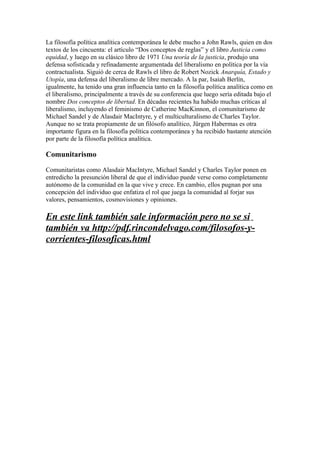 La filosofía política analítica contemporánea le debe mucho a John Rawls, quien en dos
textos de los cincuenta: el artículo “Dos conceptos de reglas” y el libro Justicia como
equidad, y luego en su clásico libro de 1971 Una teoría de la justicia, produjo una
defensa sofisticada y refinadamente argumentada del liberalismo en política por la vía
contractualista. Siguió de cerca de Rawls el libro de Robert Nozick Anarquía, Estado y
Utopía, una defensa del liberalismo de libre mercado. A la par, Isaiah Berlín,
igualmente, ha tenido una gran influencia tanto en la filosofía política analítica como en
el liberalismo, principalmente a través de su conferencia que luego sería editada bajo el
nombre Dos conceptos de libertad. En décadas recientes ha habido muchas críticas al
liberalismo, incluyendo el feminismo de Catherine MacKinnon, el comunitarismo de
Michael Sandel y de Alasdair MacIntyre, y el multiculturalismo de Charles Taylor.
Aunque no se trata propiamente de un filósofo analítico, Jürgen Habermas es otra
importante figura en la filosofía política contemporánea y ha recibido bastante atención
por parte de la filosofía política analítica.

Comunitarismo

Comunitaristas como Alasdair MacIntyre, Michael Sandel y Charles Taylor ponen en
entredicho la presunción liberal de que el individuo puede verse como completamente
autónomo de la comunidad en la que vive y crece. En cambio, ellos pugnan por una
concepción del individuo que enfatiza el rol que juega la comunidad al forjar sus
valores, pensamientos, cosmovisiones y opiniones.

En este link también sale información pero no se si
también va http://pdf.rincondelvago.com/filosofos-y-
corrientes-filosoficas.html
 