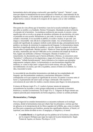 hermenéutica deriva del griego ermēneutikē, que significa "ciencia", "técnica", y que
tiene por objeto la interpretación de textos religiosos o filosóficos, especialmente de las
Sagradas Escrituras, y del sentido de las palabras de los textos, así como el análisis de la
propia teoría o ciencia volcada en la exégesis de los signos y de su valor simbólico.

Hermetismo

Otro punto de vista afirma que lo hermético viene de la escuela instituida en Egipto y
que debe su nombre a su fundador, Hermes Trismegisto. Quedando así para la historia
el concepto de lo hermético –la enseñanza ocultista de una escuela, lo secreto- como
aquello que sólo se revela a un grupo de miembros militantes de una doctrina, tal como
se pretendía en esta escuela. Hermetismo es, por ende, lo secreto, lo no revelado, lo
cerrado o encerrado, lo no accesible ni público, lo oculto e incluso, lo que está –por
mágico o irrazonable- más allá de la comprensión simple. Así, la hermenéutica es el
estudio del significado de cualquier símbolo oculto detrás de algo, principalmente de la
palabra y un intento de minimizar la enajenación del lenguaje. La hermenéutica intenta
descifrar el significado detrás de la palabra y, con ello, intenta la exégesis de la razón
misma sobre el significado. Muchos escritos –Platón en Timeo declara que son decenas
de miles, mantenidos por más de 9.000 años en los corredores del templo de Neith en
Sais, Egipto son atribuidos a Hermes Trismegisto. Durante el medievo y el
renacimiento, los documentos que le fueron atribuidos a Hermes, se conocieron como
“hermética” e influyeron en los alquimistas y magos de la época. Por otra parte, la frase
o término: "sellado herméticamente", hacía referencia a los conjuros que protegían
mágicamente cualquier objeto. La hermenéutica es una herramienta magnífica del
intelecto, es -como se dijo antes- exégesis de la razón misma, sólo que, ligada
inevitablemente a la razón y por ello a la palabra, conoce el límite en el símbolo. La
idea, trasciende la razón.

La necesidad de una disciplina hermenéutica está dada por las complejidades del
lenguaje, que frecuentemente conducen a conclusiones diferentes e incluso
contrapuestas en lo que respecta al significado de un texto. El camino a recorrer entre el
lector y el pensamiento del autor suele ser largo e intrincado. Ello muestra la
conveniencia de usar todos los medios a nuestro alcance para llegar a la meta propuesta.

Evémero de Mesene (siglo IV a. C.) realizó el primer intento de interpretar
racionalmente las leyendas y mitos griegos reduciendo su contenido a elementos
históricos y sociales (evemerismo). En el siglo VI a. C. Teágenes de Regio intentó una
empresa parecida para interpretarlos de forma alegórica y extraer su sentido profundo.

Hermenéutica y Teología

Pero el origen de los estudios hermenéuticos se encuentra realmente en la teología
cristiana, donde la hermenéutica tiene por objeto fijar los principios y normas que han
de aplicarse en la interpretación de los libros sagrados de la Biblia, que, como revelados
por Dios pero compuestos por hombres, poseían dos significados distintos: el literal y el
espiritual, este último dividido en tres: el anagógico, el alegórico y el moral:

   •   El sentido literal es el significado por las palabras de la Escritura y descubierto
       por la exégesis filológica que sigue las reglas de la justa interpretación. Según
       Tomás de Aquino, en Summa Theológica 1,1,10:
 