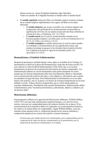 Omnes sensus (sc. sácrae Scriptúrae) fúndentur súper litteralem.
       Todos los sentidos de la Sagrada Escritura se fundan sobre el sentido literal.

   •   El sentido espiritual, infuso por Dios en el hombre según la creencia cristiana,
       da un sentido religioso suplementario a los signos, dividido en tres tipos
       diferentes:
           o El sentido alegórico, por el que es posible a los cristianos adquirir una
               comprensión más profunda de los acontecimientos reconociendo su
               significación en Cristo; de esa manera el paso del mar Rojo simboliza la
               victoria de Cristo y el bautismo. (Cf. 1 Co 10:2).
           o El sentido moral, por el cual los acontecimientos narrados en la
               Escritura pueden conducir a un obrar justo; su fin es la instrucción (1 Co
               10, 11; Cf. Pablo a los hebreos 3-4,11).
           o El sentido anagógico (o sentido místico) por el cual los santos pueden
               ver realidades y acontecimientos de una significación eterna, que
               conduce (en griego anagogue) a los cristianos hacia la patria celestial.
               Así, la Iglesia en la tierra es signo de la Jerusalén celeste. (Cf.
               Apocalipsis 21,1-22,5)

Romanticismo y Friedrich Schleiermacher

Después de permanecer recluida durante varios siglos en el ámbito de la Teología, la
hermenéutica se abrió en la época del Romanticismo a todo tipo de textos escritos. En
este contexto se sitúa Friedrich Schleiermacher (1768-1834), que ve en la tarea
hermenéutica un proceso de reconstrucción del espíritu de nuestros antepasados. Así,
Schleiermacher plantea un círculo hermenéutico para poder interpretar los textos,
postula que la correcta interpretación debe tener una dimensión objetiva, relacionada
con la construcción del contexto del autor, y otra subjetiva y adivinatoria, que consiste
en trasladarse al lugar del autor. Para Schleiermacher la hermenéutica no es un saber
teórico sino práctico, esto es, la praxis o la técnica de la buena interpretación de un texto
hablado o escrito. Trátase ahí de la comprensión, que se volvió desde antaño un
concepto fundamental y finalidad de toda cuestión hermenéutica. Schleiermacher define
la hermenéutica como "reconstrucción histórica y adivinatoria, objetiva y subjetiva, de
un discurso dado".

Historicismo diltheiano

Esta perspectiva influirá en la aparición del Historicismo diltheiano. Wilhelm Dilthey
(1833-1911) cree que toda manifestación espiritual humana, y no sólo los textos
escritos, tiene que ser comprendida dentro del contexto histórico de su época. Si los
acontecimientos de la naturaleza deben ser explicados, los acontecimientos históricos,
los valores y la cultura deben ser comprendidos. Según Wilhelm Dilthey, estos dos
métodos serían opuestos entre sí: explicación (propia de las ciencias naturales) y
comprensión (propia de las ciencias del espíritu o ciencias humanas):

       Esclarecemos por medio de procesos intelectuales, pero comprendemos por la
       cooperación de todas las fuerzas sentimentales en la aprehensión, por la
       inmersión de las fuerzas sentimentales en el objeto.
 