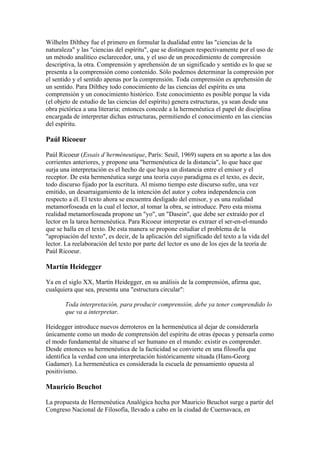 Wilhelm Dilthey fue el primero en formular la dualidad entre las "ciencias de la
naturaleza" y las "ciencias del espíritu", que se distinguen respectivamente por el uso de
un método analítico esclarecedor, una, y el uso de un procedimiento de compresión
descriptiva, la otra. Comprensión y aprehensión de un significado y sentido es lo que se
presenta a la comprensión como contenido. Sólo podemos determinar la compresión por
el sentido y el sentido apenas por la comprensión. Toda comprensión es aprehensión de
un sentido. Para Dilthey todo conocimiento de las ciencias del espíritu es una
comprensión y un conocimiento histórico. Este conocimiento es posible porque la vida
(el objeto de estudio de las ciencias del espíritu) genera estructuras, ya sean desde una
obra pictórica a una literaria; entonces concede a la hermenéutica el papel de disciplina
encargada de interpretar dichas estructuras, permitiendo el conocimiento en las ciencias
del espíritu.

Paúl Ricoeur

Paúl Ricoeur (Essais d’herméneutique, París: Seuil, 1969) supera en su aporte a las dos
corrientes anteriores, y propone una "hermenéutica de la distancia", lo que hace que
surja una interpretación es el hecho de que haya un distancia entre el emisor y el
receptor. De esta hermenéutica surge una teoría cuyo paradigma es el texto, es decir,
todo discurso fijado por la escritura. Al mismo tiempo este discurso sufre, una vez
emitido, un desarraigamiento de la intención del autor y cobra independencia con
respecto a él. El texto ahora se encuentra desligado del emisor, y es una realidad
metamorfoseada en la cual el lector, al tomar la obra, se introduce. Pero esta misma
realidad metamorfoseada propone un "yo", un "Dasein", que debe ser extraído por el
lector en la tarea hermenéutica. Para Ricoeur interpretar es extraer el ser-en-el-mundo
que se halla en el texto. De esta manera se propone estudiar el problema de la
"apropiación del texto", es decir, de la aplicación del significado del texto a la vida del
lector. La reelaboración del texto por parte del lector es uno de los ejes de la teoría de
Paúl Ricoeur.

Martín Heidegger

Ya en el siglo XX, Martín Heidegger, en su análisis de la comprensión, afirma que,
cualquiera que sea, presenta una "estructura circular":

       Toda interpretación, para producir comprensión, debe ya tener comprendido lo
       que va a interpretar.

Heidegger introduce nuevos derroteros en la hermenéutica al dejar de considerarla
únicamente como un modo de comprensión del espíritu de otras épocas y pensarla como
el modo fundamental de situarse el ser humano en el mundo: existir es comprender.
Desde entonces su hermenéutica de la facticidad se convierte en una filosofía que
identifica la verdad con una interpretación históricamente situada (Hans-Georg
Gadamer). La hermenéutica es considerada la escuela de pensamiento opuesta al
positivismo.

Mauricio Beuchot

La propuesta de Hermenéutica Analógica hecha por Mauricio Beuchot surge a partir del
Congreso Nacional de Filosofía, llevado a cabo en la ciudad de Cuernavaca, en
 