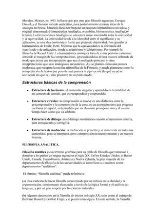 Morelos, México, en 1993. Influenciado por otro gran filósofo argentino, Enrique
Dussel, y el llamado método analéptico, para posteriormente retomar ideas de la
analogía en Peirce, Mauricio Beuchot propone un proyecto hermenéutico novedoso y
original denominado Hermenéutica Analógica, o también, Hermenéutica Analógico-
Icónica. La Hermenéutica Analógica se estructura como intermedia entre la univocidad
y la equivocidad. La univocidad tiende a la identidad entre el significado y su
aplicación, es una idea positivista y fuerte que pretende objetividad. Por ejemplo la
hermenéutica de Emilio Betti. Mientras que la equivocidad es la diferencia del
significado y de aplicación, tiende al relativismo y subjetivismo. Por ejemplo la
filosofía de Ricard Rorty. La hermenéutica analógica trata de evitar posturas extremas,
abriendo el margen de las interpretaciones, jerarquizándolas de una manera ordenada de
modo que exista una interpretación que sea el analogado principal y otras
interpretaciones que sean analogazos secundarios. Así se plantea como una postura
moderada, que recupera la noción aristotélica de la Frónesis, y puede plantearse como la
interpretación de textos que permite una postura ni equivocista (lo que no es) ni
univocista (lo que es), sino prudente en un punto medio.

Estructuras básicas de la comprensión

   •   Estructura de horizonte: el contenido singular y aprendido en la totalidad de
       un contexto de sentido, que es preaprendido y coaprendido.

   •   Estructura circular: la comprensión se mueve en una dialéctica entre la
       precomprensión y la comprensión de la cosa, es un acontecimiento que progresa
       en forma de espiral, en la medida que un elemento presupone otro y al mismo
       tiempo hace como que va adelante.

   •   Estructura de diálogo: en el diálogo mantenemos nuestra comprensión abierta,
       para enriquecerla y corregirla.

   •   Estructura de mediación: la mediación se presenta y se manifiesta en todos los
       contenidos, pero se interpreta como comprensión en nuestro mundo y en nuestra
       historia.

FILOSOFIA ANALITICA.

Filosofía analítica es un término genérico para un estilo de filosofía que comenzó a
dominar a los países de lengua inglesa en el siglo XX. En los Estados Unidos, el Reino
Unido, Canada, Escandinavia, Australia y Nueva Zelanda, la gran mayoría de los
departamentos de filosofía de las universidades se identifican a sí mismos como
departamentos “analíticos”.

El término “filosofía analítica” puede referirse a:

(a) Una tradición de hacer filosofía caracterizada por un énfasis en la claridad y la
argumentación, comúnmente alcanzadas a través de la lógica formal y el análisis del
lenguaje, y por un gran respeto por las ciencias naturales.

(b) Algunos desarrollos en la filosofía de inicios del siglo XX, tales como el trabajo de
Bertrand Russell y Gottlob Frege, y el positivismo lógico. En este sentido, la filosofía
 