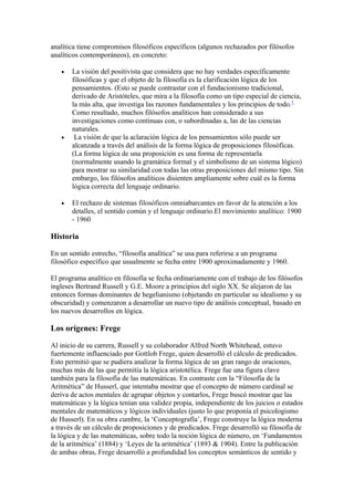 analítica tiene compromisos filosóficos específicos (algunos rechazados por filósofos
analíticos contemporáneos), en concreto:

   •   La visión del positivista que considera que no hay verdades específicamente
       filosóficas y que el objeto de la filosofía es la clarificación lógica de los
       pensamientos. (Esto se puede contrastar con el fundacionismo tradicional,
       derivado de Aristóteles, que mira a la filosofía como un tipo especial de ciencia,
       la más alta, que investiga las razones fundamentales y los principios de todo.7
       Como resultado, muchos filósofos analíticos han considerado a sus
       investigaciones como continuas con, o subordinadas a, las de las ciencias
       naturales.
   •    La visión de que la aclaración lógica de los pensamientos sólo puede ser
       alcanzada a través del análisis de la forma lógica de proposiciones filosóficas.
       (La forma lógica de una proposición es una forma de representarla
       (normalmente usando la gramática formal y el simbolismo de un sistema lógico)
       para mostrar su similaridad con todas las otras proposiciones del mismo tipo. Sin
       embargo, los filósofos analíticos disienten ampliamente sobre cuál es la forma
       lógica correcta del lenguaje ordinario.

   •   El rechazo de sistemas filosóficos omniabarcantes en favor de la atención a los
       detalles, el sentido común y el lenguaje ordinario.El movimiento analítico: 1900
       - 1960

Historia

En un sentido estrecho, “filosofía analítica” se usa para referirse a un programa
filosófico específico que usualmente se fecha entre 1900 aproximadamente y 1960.

El programa analítico en filosofía se fecha ordinariamente con el trabajo de los filósofos
ingleses Bertrand Russell y G.E. Moore a principios del siglo XX. Se alejaron de las
entonces formas dominantes de hegelianismo (objetando en particular su idealismo y su
obscuridad) y comenzaron a desarrollar un nuevo tipo de análisis conceptual, basado en
los nuevos desarrollos en lógica.

Los orígenes: Frege

Al inicio de su carrera, Russell y su colaborador Alfred North Whitehead, estuvo
fuertemente influenciado por Gottlob Frege, quien desarrolló el cálculo de predicados.
Esto permitió que se pudiera analizar la forma lógica de un gran rango de oraciones,
muchas más de las que permitía la lógica aristotélica. Frege fue una figura clave
también para la filosofía de las matemáticas. En contraste con la “Filosofía de la
Aritmética” de Husserl, que intentaba mostrar que el concepto de número cardinal se
deriva de actos mentales de agrupar objetos y contarlos, Frege buscó mostrar que las
matemáticas y la lógica tenían una validez propia, independiente de los juicios o estados
mentales de matemáticos y lógicos individuales (justo lo que proponía el psicologismo
de Husserl). En su obra cumbre, la ‘Conceptografía’, Frege construye la lógica moderna
a través de un cálculo de proposiciones y de predicados. Frege desarrolló su filosofía de
la lógica y de las matemáticas, sobre todo la noción lógica de número, en ‘Fundamentos
de la aritmética’ (1884) y ‘Leyes de la aritmética’ (1893 & 1904). Entre la publicación
de ambas obras, Frege desarrolló a profundidad los conceptos semánticos de sentido y
 