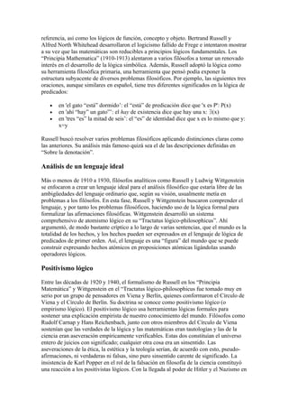 referencia, así como los lógicos de función, concepto y objeto. Bertrand Russell y
Alfred North Whitehead desarrollaron el logicismo fallido de Frege e intentaron mostrar
a su vez que las matemáticas son reducibles a principios lógicos fundamentales. Los
“Principia Mathematica” (1910-1913) alentaron a varios filósofos a tomar un renovado
interés en el desarrollo de la lógica simbólica. Además, Russell adoptó la lógica como
su herramienta filosófica primaria, una herramienta que pensó podía exponer la
estructura subyacente de diversos problemas filosóficos. Por ejemplo, las siguientes tres
oraciones, aunque similares en español, tiene tres diferentes significados en la lógica de
predicados:

   •   en 'el gato “está” dormido’: el “está” de predicación dice que 'x es P': P(x)
   •   en 'ahí “hay” un gato”’: el hay de existencia dice que hay una x: ∃(x)
   •   en 'tres “es” la mitad de seis’: el “es” de identidad dice que x es lo mismo que y:
       x=y

Russell buscó resolver varios problemas filosóficos aplicando distinciones claras como
las anteriores. Su análisis más famoso quizá sea el de las descripciones definidas en
“Sobre la denotación”.

Análisis de un lenguaje ideal

Más o menos de 1910 a 1930, filósofos analíticos como Russell y Ludwig Wittgenstein
se enfocaron a crear un lenguaje ideal para el análisis filosófico que estaría libre de las
ambigüedades del lenguaje ordinario que, según su visión, usualmente metía en
problemas a los filósofos. En esta fase, Russell y Wittgenstein buscaron comprender el
lenguaje, y por tanto los problemas filosóficos, haciendo uso de la lógica formal para
formalizar las afirmaciones filosóficas. Wittgenstein desarrolló un sistema
comprehensivo de atomismo lógico en su “Tractatus lógico-philosophicus”. Ahí
argumentó, de modo bastante críptico a lo largo de varias sentencias, que el mundo es la
totalidad de los hechos, y los hechos pueden ser expresados en el lenguaje de lógica de
predicados de primer orden. Así, el lenguaje es una “figura” del mundo que se puede
construir expresando hechos atómicos en proposiciones atómicas ligándolas usando
operadores lógicos.

Positivismo lógico

Entre las décadas de 1920 y 1940, el formalismo de Russell en los “Principia
Matemática” y Wittgenstein en el “Tractatus lógico-philosophicus fue tomado muy en
serio por un grupo de pensadores en Viena y Berlín, quienes conformaron el Círculo de
Viena y el Círculo de Berlín. Su doctrina se conoce como positivismo lógico (o
empirismo lógico). El positivismo lógico usa herramientas lógicas formales para
sostener una explicación empirista de nuestro conocimiento del mundo. Filósofos como
Rudolf Carnap y Hans Reichenbach, junto con otros miembros del Círculo de Viena
sostenían que las verdades de la lógica y las matemáticas eran tautologías y las de la
ciencia eran aseveración empíricamente verificables. Estas dos constituían el universo
entero de juicios con significado; cualquier otra cosa era un sinsentido. Las
aseveraciones de la ética, la estética y la teología serían, de acuerdo con esto, pseudo-
afirmaciones, ni verdaderas ni falsas, sino puro sinsentido carente de significado. La
insistencia de Karl Popper en el rol de la falsación en filosofía de la ciencia constituyó
una reacción a los positivistas lógicos. Con la llegada al poder de Hitler y el Nazismo en
 