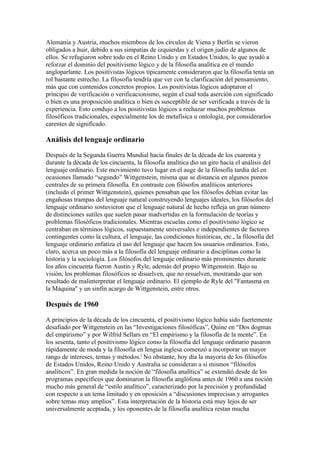 Alemania y Austria, muchos miembros de los círculos de Viena y Berlín se vieron
obligados a huir, debido a sus simpatías de izquierdas y el origen judío de algunos de
ellos. Se refugiaron sobre todo en el Reino Unido y en Estados Unidos, lo que ayudó a
reforzar el dominio del positivismo lógico y de la filosofía analítica en el mundo
angloparlante. Los positivistas lógicos típicamente consideraron que la filosofía tenía un
rol bastante estrecho. La filosofía tendría que ver con la clarificación del pensamiento,
más que con contenidos concretos propios. Los positivistas lógicos adoptaron el
principio de verificación o verificacionismo, según el cual toda aserción con significado
o bien es una proposición analítica o bien es susceptible de ser verificada a través de la
experiencia. Esto condujo a los positivistas lógicos a rechazar muchos problemas
filosóficos tradicionales, especialmente los de metafísica u ontología, por considerarlos
carentes de significado.

Análisis del lenguaje ordinario

Después de la Segunda Guerra Mundial hacia finales de la década de los cuarenta y
durante la década de los cincuenta, la filosofía analítica dio un giro hacia el análisis del
lenguaje ordinario. Este movimiento tuvo lugar en el auge de la filosofía tardía del en
ocasiones llamado “segundo” Wittgenstein, misma que se distancia en algunos puntos
centrales de su primera filosofía. En contraste con filósofos analíticos anteriores
(incluido el primer Wittgenstein), quienes pensaban que los filósofos debían evitar las
engañosas trampas del lenguaje natural construyendo lenguajes ideales, los filósofos del
lenguaje ordinario sostuvieron que el lenguaje natural de hecho refleja un gran número
de distinciones sutiles que suelen pasar inadvertidas en la formulación de teorías y
problemas filosóficos tradicionales. Mientras escuelas como el positivismo lógico se
centraban en términos lógicos, supuestamente universales e independientes de factores
contingentes como la cultura, el lenguaje, las condiciones históricas, etc., la filosofía del
lenguaje ordinario enfatiza el uso del lenguaje que hacen los usuarios ordinarios. Esto,
claro, acerca un poco más a la filosofía del lenguaje ordinario a disciplinas como la
historia y la sociología. Los filósofos del lenguaje ordinario más prominentes durante
los años cincuenta fueron Austin y Ryle, además del propio Wittgenstein. Bajo su
visión, los problemas filosóficos se disuelven, que no resuelven, mostrando que son
resultado de malinterpretar el lenguaje ordinario. El ejemplo de Ryle del "Fantasma en
la Máquina" y un sinfín acargo de Wittgenstein, entre otros.

Después de 1960

A principios de la década de los cincuenta, el positivismo lógico había sido fuertemente
desafiado por Wittgenstein en las “Investigaciones filosóficas”, Quine en “Dos dogmas
del empirismo” y por Wilfrid Sellars en “El empirismo y la filosofía de la mente”. En
los sesenta, tanto el positivismo lógico como la filosofía del lenguaje ordinario pasaron
rápidamente de moda y la filosofía en lengua inglesa comenzó a incorporar un mayor
rango de intereses, temas y métodos.] No obstante, hoy día la mayoría de los filósofos
de Estados Unidos, Reino Unido y Australia se consideran a sí mismos “filósofos
analíticos”. En gran medida la noción de “filosofía analítica” se extendió desde de los
programas específicos que dominaron la filosofía anglófona antes de 1960 a una noción
mucho más general de “estilo analítico”, caracterizado por la precisión y profundidad
con respecto a un tema limitado y en oposición a “discusiones imprecisas y arrogantes
sobre temas muy amplios”. Esta interpretación de la historia está muy lejos de ser
universalmente aceptada, y los oponentes de la filosofía analítica restan mucha
 
