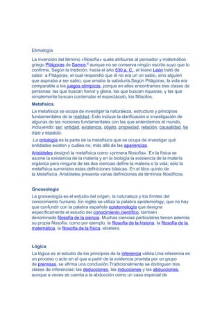 Etimología
La invención del término «filosofía» suele atribuirse al pensador y matemático
griego Pitágoras de Samos,9
aunque no se conserva ningún escrito suyo que lo
confirme. Según la tradición, hacia el año 530 a. C., el tirano León trató de
sabio a Pitágoras, el cual respondió que él no era un un sabio, sino alguien
que aspiraba a ser sabio, que amaba la sabiduría.Según Pitágoras, la vida era
comparable a los juegos olímpicos, porque en ellos encontramos tres clases de
personas: las que buscan honor y gloria, las que buscan riquezas, y las que
simplemente buscan contemplar el espectáculo, los filósofos.
Metafísica.
La metafísica se ocupa de investigar la naturaleza, estructura y principios
fundamentales de la realidad. Esto incluye la clarificación e investigación de
algunas de las nociones fundamentales con las que entendemos el mundo,
incluyendo: ser, entidad, existencia, objeto, propiedad, relación, causalidad, tie
mpo y espacio.
.La ontología es la parte de la metafísica que se ocupa de investigar qué
entidades existen y cuáles no, más allá de las apariencias.
Aristóteles designó la metafísica como «primera filosofía». En la física se
asume la existencia de la materia y en la biología la existencia de la materia
orgánica pero ninguna de las dos ciencias define la materia o la vida; sólo la
metafísica suministra estas definiciones básicas. En el libro quinto de
la Metafísica, Aristóteles presenta varias definiciones de términos filosóficos.
Gnoseología
La gnoseología es el estudio del origen, la naturaleza y los límites del
conocimiento humano. En inglés se utiliza la palabra epistemology, que no hay
que confundir con la palabra española epistemología que designa
específicamente el estudio del conocimiento científico, también
denominado filosofía de la ciencia. Muchas ciencias particulares tienen además
su propia filosofía, como por ejemplo, la filosofía de la historia, la filosofía de la
matemática, la filosofía de la física, etcétera.
Lógica
La lógica es el estudio de los principios de la inferencia válida.Una inferencia es
un proceso o acto en el que a partir de la evidencia provista por un grupo
de premisas, se afirma una conclusión.Tradicionalmente se distinguen tres
clases de inferencias: las deducciones, las inducciones y las abducciones,
aunque a veces se cuenta a la abducción como un caso especial de
 