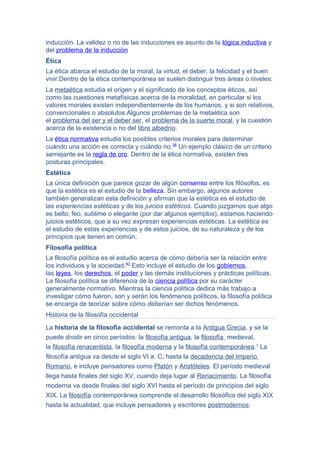 inducción. La validez o no de las inducciones es asunto de la lógica inductiva y
del problema de la inducción
Ética
La ética abarca el estudio de la moral, la virtud, el deber, la felicidad y el buen
vivir.Dentro de la ética contemporánea se suelen distinguir tres áreas o niveles:
La metaética estudia el origen y el significado de los conceptos éticos, así
como las cuestiones metafísicas acerca de la moralidad, en particular si los
valores morales existen independientemente de los humanos, y si son relativos,
convencionales o absolutos.Algunos problemas de la metaética son
el problema del ser y el deber ser, el problema de la suerte moral, y la cuestión
acerca de la existencia o no del libre albedrío.
La ética normativa estudia los posibles criterios morales para determinar
cuándo una acción es correcta y cuándo no.38
Un ejemplo clásico de un criterio
semejante es la regla de oro. Dentro de la ética normativa, existen tres
posturas principales.
Estética
La única definición que parece gozar de algún consenso entre los filósofos, es
que la estética es el estudio de la belleza. Sin embargo, algunos autores
también generalizan esta definición y afirman que la estética es el estudio de
las experiencias estéticas y de los juicios estéticos. Cuando juzgamos que algo
es bello, feo, sublime o elegante (por dar algunos ejemplos), estamos haciendo
juicios estéticos, que a su vez expresan experiencias estéticas. La estética es
el estudio de estas experiencias y de estos juicios, de su naturaleza y de los
principios que tienen en común.
Filosofía política
La filosofía política es el estudio acerca de cómo debería ser la relación entre
los individuos y la sociedad.43
Esto incluye el estudio de los gobiernos,
las leyes, los derechos, el poder y las demás instituciones y prácticas políticas.
La filosofía política se diferencia de la ciencia política por su carácter
generalmente normativo. Mientras la ciencia política dedica más trabajo a
investigar cómo fueron, son y serán los fenómenos políticos, la filosofía política
se encarga de teorizar sobre cómo deberían ser dichos fenómenos.
Historia de la filosofía occidental
La historia de la filosofía occidental se remonta a la Antigua Grecia, y se la
puede dividir en cinco períodos: la filosofía antigua, la filosofía medieval,
la filosofía renacentista, la filosofía moderna y la filosofía contemporánea.1
La
filosofía antigua va desde el siglo VI a. C, hasta la decadencia del Imperio
Romano, e incluye pensadores como Platón y Aristóteles. El período medieval
llega hasta finales del siglo XV, cuando deja lugar al Renacimiento. La filosofía
moderna va desde finales del siglo XVI hasta el período de principios del siglo
XIX. La filosofía contemporánea comprende el desarrollo filosófico del siglo XIX
hasta la actualidad, que incluye pensadores y escritores postmodernos.
 