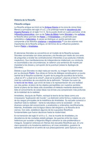 Historia de la filosofía
Filosofía antigua
La filosofía antigua se inició en la Antigua Grecia en la zona de Jonia (Asia
Menor) a principios del siglo VI a.C. y se prolongó hasta la decadencia del
Imperio Romano en el siglo V d. C. Se la puede dividir en cuatro períodos: el de
lafilosofía presocrática, que va de Tales de Mileto hasta Sócrates y los sofistas,
la filosofía ática (período de Platón, y deAristóteles), y el período post-
aristotélico o helenístico. A veces se distingue un quinto período que
comprende a los filósofos cristianos y neoplatonistas.55
Los dos autores más
importantes de la filosofía antigua, en términos de su influencia posterior,
fueron Platón y Aristóteles.
El ateniense Sócrates se convertiría en el modelo de la filosofía europea.
Sócrates conversaba con otras personas y los llevaba por medio de una serie
de preguntas a revelar las contradicciones inherentes a sus posturas (método
mayéutico). Sus manifestaciones de independencia intelectual y su conducta
no acomodada a las circunstancias, le valieron una sentencia de muerte por
impiedad a los dioses y corrupción de la juventud (véase la Apología de
Sócrates).
Debido a que Sócrates no dejó nada por escrito, su imagen fue determinada
por su discípulo Platón. Sus obras en forma de diálogos constituyeron un punto
central de la filosofía occidental. A partir de la pregunta socrática de la forma .
¿Qué es X?» (¿Qué es la virtud? ¿Qué es la justicia? ¿Qué es el bien?), Platón
creó los rudimentos de una doctrina de la definición. También fue autor de
la teoría de las Ideas, que sirvió de base a la representación de una realidad
con dos partes: el plano de los objetos perceptibles con nuestros sentidos
frente al plano de las Ideas sólo accesibles al intelecto mediante abstracción.
Sólo el conocimiento de estas Ideas nos brinda una comprensión más profunda
de la totalidad de la realidad.
Aristóteles, discípulo de Platón, rechazó la teoría de las Ideas como una
innecesaria “duplicación del mundo”. La distinción entre forma y materia es uno
de los rasgos principales de la metafísica de Aristóteles. Su escuela comenzó a
clasificar toda la realidad —tanto la naturaleza como la sociedad— en los
diversos campos del conocimiento, a analizarlos y ordenarlos científicamente.
Además, Aristóteles creó la lógica clásica del silogismo y la filosofía de la
ciencia. Con esto, estableció algunos de los supuestos filosóficos
fundamentales que fueron decisivos hasta la modernidad.
En la transición del siglo IV al III a. C., tras la muerte de Aristóteles y la
decadencia de las ciudades estado griegas, las guerras entre los reyes
helénicos por suceder a Alejandro Magno volvieron la vida problemática e
insegura. Surgieron entonces en Atenas dos escuelas filosóficas que, en una
clara oposición a la Academia platónica y al Liceo aristotélico, pusieron la
salvación individual en el centro de sus preocupaciones: para Epicuro y sus
 