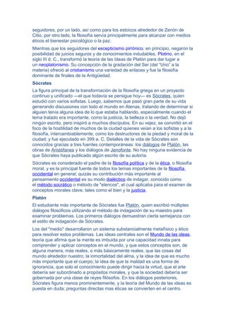 seguidores, por un lado, así como para los estoicos alrededor de Zenón de
Citio, por otro lado, la filosofía servía principalmente para alcanzar con medios
éticos el bienestar psicológico o la paz.
Mientras que los seguidores del escepticismo pirrónico, en principio, negaron la
posibilidad de juicios seguros y de conocimientos indudables, Plotino, en el
siglo III d. C., transformó la teoría de las Ideas de Platón para dar lugar a
un neoplatonismo. Su concepción de la gradación del Ser (del “Uno” a la
materia) ofreció al cristianismo una variedad de enlaces y fue la filosofía
dominante de finales de la Antigüedad.
Sócrates
La figura principal de la transformación de la filosofía griega en un proyecto
continuo y unificado —el que todavía se persigue hoy— es Sócrates, quien
estudió con varios sofistas. Luego, sabemos que pasó gran parte de su vida
generando discusiones con todo el mundo en Atenas, tratando de determinar si
alguien tenía alguna idea de lo que estaba hablando, especialmente cuando el
tema tratado era importante, como la justicia, la belleza o la verdad. No dejó
ningún escrito, pero inspiró a muchos discípulos. En su vejez, se convirtió en el
foco de la hostilidad de muchos de la ciudad quienes veían a los sofistas y a la
filosofía, intercambiablemente, como los destructores de la piedad y moral de la
ciudad; y fue ejecutado en 399 a. C. Detalles de la vida de Sócrates son
conocidos gracias a tres fuentes contemporáneas: los diálogos de Platón, las
obras de Aristófanes y los diálogos de Jenofonte. No hay ninguna evidencia de
que Sócrates haya publicado algún escrito de su autoría.
Sócrates es considerado el padre de la filosofía política y de la ética, o filosofía
moral, y es la principal fuente de todos los temas importantes de la filosofía
occidental en general; quizás su contribución más importante al
pensamiento occidental es su modo dialéctico de indagar, conocido como
el método socrático o método de "elencos", el cual aplicaba para el examen de
conceptos morales clave, tales como el bien y la justicia.
Platón
El estudiante más importante de Sócrates fue Platón, quien escribió múltiples
diálogos filosóficos utilizando el método de indagación de su maestro para
examinar problemas. Los primeros diálogos demuestran cierta semejanza con
el estilo de indagación de Sócrates.
Los del "medio" desarrollaron un sistema substancialmente metafísico y ético
para resolver estos problemas. Las ideas centrales son el Mundo de las ideas,
teoría que afirma que la mente es imbuida por una capacidad innata para
comprender y aplicar conceptos en el mundo, y que estos conceptos son, de
alguna manera, más reales, o más básicamente reales, que las cosas del
mundo alrededor nuestro; la inmortalidad del alma, y la idea de que es mucho
más importante que el cuerpo; la idea de que la maldad es una forma de
ignorancia, que solo el conocimiento puede dirigir hacia la virtud, que el arte
debería ser subordinado a propósitos morales, y que la sociedad debería ser
gobernada por una clase de reyes filósofos. En los diálogos posteriores,
Sócrates figura menos prominentemente, y la teoría del Mundo de las ideas es
puesta en duda; preguntas directas mas éticas se convierten en el centro.
 