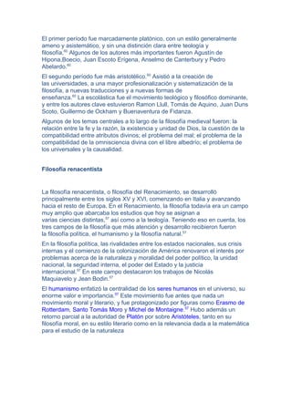 El primer período fue marcadamente platónico, con un estilo generalmente
ameno y asistemático, y sin una distinción clara entre teología y
filosofía.60
Algunos de los autores más importantes fueron Agustín de
Hipona,Boecio, Juan Escoto Erígena, Anselmo de Canterbury y Pedro
Abelardo.60
El segundo período fue más aristotélico.60
Asistió a la creación de
las universidades, a una mayor profesionalización y sistematización de la
filosofía, a nuevas traducciones y a nuevas formas de
enseñanza.60
La escolástica fue el movimiento teológico y filosófico dominante,
y entre los autores clave estuvieron Ramon Llull, Tomás de Aquino, Juan Duns
Scoto, Guillermo de Ockham y Buenaventura de Fidanza.
Algunos de los temas centrales a lo largo de la filosofía medieval fueron: la
relación entre la fe y la razón, la existencia y unidad de Dios, la cuestión de la
compatibilidad entre atributos divinos; el problema del mal; el problema de la
compatibilidad de la omnisciencia divina con el libre albedrío; el problema de
los universales y la causalidad.
Filosofía renacentista
La filosofía renacentista, o filosofía del Renacimiento, se desarrolló
principalmente entre los siglos XV y XVI, comenzando en Italia y avanzando
hacia el resto de Europa. En el Renacimiento, la filosofía todavía era un campo
muy amplio que abarcaba los estudios que hoy se asignan a
varias ciencias distintas,57
así como a la teología. Teniendo eso en cuenta, los
tres campos de la filosofía que más atención y desarrollo recibieron fueron
la filosofía política, el humanismo y la filosofía natural.57
En la filosofía política, las rivalidades entre los estados nacionales, sus crisis
internas y el comienzo de la colonización de América renovaron el interés por
problemas acerca de la naturaleza y moralidad del poder político, la unidad
nacional, la seguridad interna, el poder del Estado y la justicia
internacional.57
En este campo destacaron los trabajos de Nicolás
Maquiavelo y Jean Bodin.57
El humanismo enfatizó la centralidad de los seres humanos en el universo, su
enorme valor e importancia.57
Este movimiento fue antes que nada un
movimiento moral y literario, y fue protagonizado por figuras como Erasmo de
Rotterdam, Santo Tomás Moro y Michel de Montaigne.57
Hubo además un
retorno parcial a la autoridad de Platón por sobre Aristóteles, tanto en su
filosofía moral, en su estilo literario como en la relevancia dada a la matemática
para el estudio de la naturaleza
 