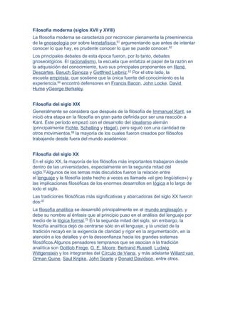 Filosofía moderna (siglos XVII y XVIII)
La filosofía moderna se caracterizó por reconocer plenamente la preeminencia
de la gnoseología por sobre lametafísica,61
argumentando que antes de intentar
conocer lo que hay, es prudente conocer lo que se puede conocer.62
Los principales debates de esta época fueron, por lo tanto, debates
gnoseológicos. El racionalismo, la escuela que enfatiza el papel de la razón en
la adquisición del conocimiento, tuvo sus principales proponentes en René
Descartes, Baruch Spinoza y Gottfried Leibniz.63
Por el otro lado, la
escuela empirista, que sostiene que la única fuente del conocimiento es la
experiencia,64
encontró defensores en Francis Bacon, John Locke, David
Hume yGeorge Berkeley.
Filosofía del siglo XIX
Generalmente se considera que después de la filosofía de Immanuel Kant, se
inició otra etapa en la filosofía en gran parte definida por ser una reacción a
Kant. Este período empezó con el desarrollo del idealismo alemán
(principalmente Fichte, Schelling y Hegel), pero siguió con una cantidad de
otros movimientos,68
la mayoría de los cuales fueron creados por filósofos
trabajando desde fuera del mundo académico:
Filosofía del siglo XX
En el siglo XX, la mayoría de los filósofos más importantes trabajaron desde
dentro de las universidades, especialmente en la segunda mitad del
siglo.57
Algunos de los temas más discutidos fueron la relación entre
el lenguaje y la filosofía (este hecho a veces es llamado «el giro lingüístico») y
las implicaciones filosóficas de los enormes desarrollos en lógica a lo largo de
todo el siglo.
Las tradiciones filosóficas más significativas y abarcadoras del siglo XX fueron
dos:57
La filosofía analítica se desarrolló principalmente en el mundo anglosajón, y
debe su nombre al énfasis que al principio puso en el análisis del lenguaje por
medio de la lógica formal.75
En la segunda mitad del siglo, sin embargo, la
filosofía analítica dejó de centrarse sólo en el lenguaje, y la unidad de la
tradición recayó en la exigencia de claridad y rigor en la argumentación, en la
atención a los detalles y en la desconfianza hacia los grandes sistemas
filosóficos.Algunos pensadores tempranos que se asocian a la tradición
analítica son Gottlob Frege, G. E. Moore, Bertrand Russell, Ludwig
Wittgenstein y los integrantes del Círculo de Viena, y más adelante Willard van
Orman Quine, Saul Kripke, John Searle y Donald Davidson, entre otros.
 