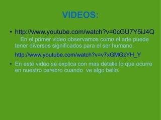 VIDEOS:
●

http://www.youtube.com/watch?v=0cGU7Y5iJ4Q
En el primer video observamos como el arte puede
tener diversos significados para el ser humano.
http://www.youtube.com/watch?v=v7xGMGzYH_Y

●

En este video se explica con mas detalle lo que ocurre
en nuestro cerebro cuando ve algo bello.

 