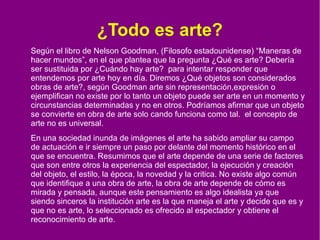 ¿Todo es arte?
Según el libro de Nelson Goodman, (Filosofo estadounidense) “Maneras de
hacer mundos”, en el que plantea que la pregunta ¿Qué es arte? Debería
ser sustituida por ¿Cuándo hay arte? para intentar responder que
entendemos por arte hoy en día. Diremos ¿Qué objetos son considerados
obras de arte?, según Goodman arte sin representación,expresión o
ejemplifican no existe por lo tanto un objeto puede ser arte en un momento y
circunstancias determinadas y no en otros. Podríamos afirmar que un objeto
se convierte en obra de arte solo cando funciona como tal. el concepto de
arte no es universal.
En una sociedad inunda de imágenes el arte ha sabido ampliar su campo
de actuación e ir siempre un paso por delante del momento histórico en el
que se encuentra. Resumimos que el arte depende de una serie de factores
que son entre otros la experiencia del espectador, la ejecución y creación
del objeto, el estilo, la época, la novedad y la critica. No existe algo común
que identifique a una obra de arte, la obra de arte depende de cómo es
mirada y pensada, aunque este pensamiento es algo idealista ya que
siendo sinceros la institución arte es la que maneja el arte y decide que es y
que no es arte, lo seleccionado es ofrecido al espectador y obtiene el
reconocimiento de arte.

 