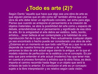 ¿Todo es arte (2)?
Según Danto “aquello que hace que algo sea una obra de arte es
que alguien piense que en ello como tal” también afirma que una
obra de arte debe tener un significado concreto, ser echa para algo.
Pienso que cuando se antepone el pensamiento a la creación de
objetos materiales, se abre la posibilidad del arte como u espacio de
debate, entendiéndose así el pensamiento y significado de esa obra
de arte. En la antigüedad el arte debía ser estético, bello, bonito,
artístico,…tener belleza al ser contemplado y la habilidad de una
reproducción fiel de lo que vemos. Pero actualmente cualquier objeto
ya sea encontrado o hecho puede ser considerado una obra de arte
¿Estamos en un momento en que todo vale?Qué es y que no es arte
depende de nuestra forma de pensar y de ver. Para muchas
personas la idea de arte actual sigue siendo la antigua, en la que el
modelo máximo de perfección es la estética y no el concepto. Es por
esto que para entender el arte actual (moderno) hay que tener mas
en cuenta el proceso formativo y artístico que la obra física, es decir,
importa el camino recorrido hasta llegar a un objeto que será la
síntesis de todo lo anterior. En conclusión el arte es un concepto
sujeto a la libre interpretación y es relativo según cada visión.

 
