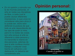 ●

En mi opinión y coincido con
la de muchas personas, el
arte en todas sus disciplinas
es libre, a cada cual le
puede causar diferentes
impresiones, lo que unos no
consideran arte para otros si
lo puede ser, dicho esto
defiendo la postura de que
todo es arte dependiendo de
los ojos de quien lo mire,
para mi no todas las cosas
son arte porque el arte es
diferente a cada persona y
no transmite lo mismo en
dos personas, ademas de
que el arte conlleva mucho
trabajo y cualquier cosa
hecha sin esfuerzo y sin
dedicación no debería ser
considerada arte.

Opinión personal:

 