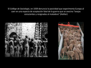 El Collège de Sociologie, en 1939 denuncia la pasividad que experimenta Europa al
caer en una especia de aceptación fatal de la guerra que se avecina “ovejas
conscientes y resignadas al matadero” (Hollier)

 