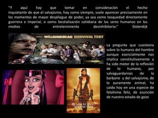 “Y
aquí
hay
que
tomar
en
consideración
el
hecho
inquietante de que el salvajismo, hoy como siempre, suele aparecer precisamente en
los momentos de mayor despliegue de poder, ya sea como tosquedad directamente
guerrera e imperial, o como bestialización cotidiana de los seres humanos en los
medios
de
entretenimiento
desinhibitorio.”
Sloterdijk

La pregunta que cuestiona
sobre lo humano del hombre
aunque esencialmente nos
implica constitutivamente y
ha sido motor de la reflexión
de
lo
humano,
por
salvaguardarnos
de
la
barbarie y del salvajismo, de
lo puramente animal, ha
caído hoy en una especie de
fatalismo feliz, de asunción
de nuestro estado de gozo

 