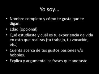 Yo soy…
• Nombre completo y cómo te gusta que te
digan.
• Edad (opcional)
• Qué estudiaste y cuál es tu experiencia de vida
en esto que realizas (tu trabajo, tu vocación,
etc.)
• Cuenta acerca de tus gustos pasiones y/o
hobbies.
• Explica y argumenta las frases que anotaste

 