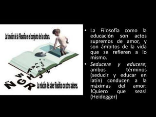 • La Filosofía como la
educación son actos
supremos de amor, y
son ámbitos de la vida
que se refieren a lo
mismo.
• Seducere y educere;
ambos
términos
(seducir y educar en
latín) conducen a la
máximas del amor:
!Quiero
que
seas!
(Heidegger)

 
