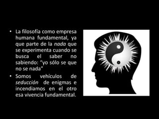 • La filosofía como empresa
humana fundamental, ya
que parte de la nada que
se experimenta cuando se
busca el saber no
sabiendo: “yo sólo se que
no se nada”
• Somos
vehículos
de
seducción de enigmas e
incendiamos en el otro
esa vivencia fundamental.

 