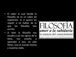 • El saber al cual tiende la
filosofía no es un saber de
repetición, ni si quiera en
repetir o en hablar de lo
que los filósofos han
escrito.
• Si bien la filosofía nos
ensaña a ver los signos de la
letra,
nos
enseña
a
aprender a leer, no sólo
libros, sino al mundo mismo
y nuestras vidas.

 