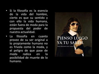 • Si la filosofía es la esencia
de la vida del hombre,
cierto es que su sentido y
con ello la vida humana,
están fuera de moda para la
propuesta del poder de
nuestra actualidad.
• La filosofía en cuanto
provee de su ser original a
lo propiamente humano no
es frívola como la moda, y
el peligro de que pase de
moda
radica
en
la
posibilidad de muerte de lo
humano.

 