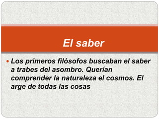 El saber
 Los primeros filósofos buscaban el saber
a trabes del asombro. Querían
comprender la naturaleza el cosmos. El
arge de todas las cosas
 