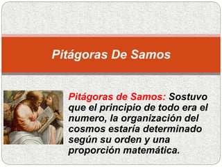 Pitágoras de Samos: Sostuvo
que el principio de todo era el
numero, la organización del
cosmos estaría determinado
según su orden y una
proporción matemática.
Pitágoras De Samos
 