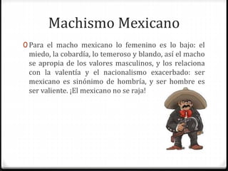 Machismo Mexicano 
0 Para el macho mexicano lo femenino es lo bajo: el 
miedo, la cobardía, lo temeroso y blando, así el macho 
se apropia de los valores masculinos, y los relaciona 
con la valentía y el nacionalismo exacerbado: ser 
mexicano es sinónimo de hombría, y ser hombre es 
ser valiente. ¡El mexicano no se raja! 
 
