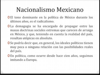 Nacionalismo Mexicano 
0 El tono dominante en la política de México durante los 
últimos años, es el radicalismo. 
0 La demagogia se ha encargado de propagar entre las 
masas doctrinas sociales extremas que carecen de arraigo 
en México, y que, teniendo en cuenta la realidad del país, 
resultan utópicas en absoluto. 
0 Se podría decir que, en general, los ideales políticos tienen 
muy poca o ninguna relación con las posibilidades reales 
del país. 
0 En política, como ocurre desde hace cien años, seguimos 
imitando a Europa. 
 