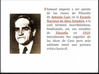 0 Samuel empezó a ser oyente 
de las clases de Filosofía 
de Antonio Caso en la Escuela 
Nacional de Altos Estudios, a la 
cual terminó inscribiéndose, 
finalizando, así, sus estudios 
de Filosofía en 1919. 
Inicialmente fue seguidor de 
las ideas de Caso pero más 
adelante tomó una postura 
crítica hacia él. 
 