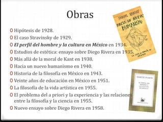 Obras 
0 Hipótesis de 1928. 
0 El caso Stravinsky de 1929. 
0 El perfil del hombre y la cultura en México en 1934. 
0 Estudios de estética: ensayo sobre Diego Rivera en 1935. 
0 Más allá de la moral de Kant en 1938. 
0 Hacia un nuevo humanismo en 1940. 
0 Historia de la filosofía en México en 1943. 
0 Veinte años de educación en México en 1951. 
0 La filosofía de la vida artística en 1955. 
0 El problema del a priori y la experiencia y las relaciones 
entre la filosofía y la ciencia en 1955. 
0 Nuevo ensayo sobre Diego Rivera en 1958. 
 