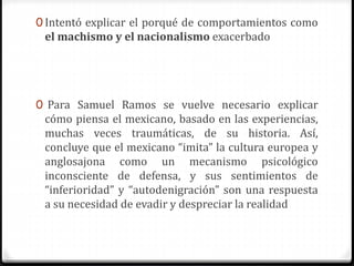 0 Intentó explicar el porqué de comportamientos como 
el machismo y el nacionalismo exacerbado 
0 Para Samuel Ramos se vuelve necesario explicar 
cómo piensa el mexicano, basado en las experiencias, 
muchas veces traumáticas, de su historia. Así, 
concluye que el mexicano “imita” la cultura europea y 
anglosajona como un mecanismo psicológico 
inconsciente de defensa, y sus sentimientos de 
“inferioridad” y “autodenigración” son una respuesta 
a su necesidad de evadir y despreciar la realidad 
 