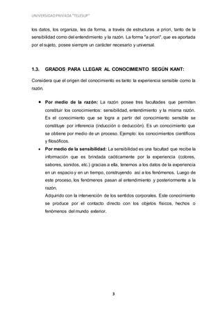 UNIVERSIDADPRIVADA “TELESUP”
3
los datos, los organiza, les da forma, a través de estructuras a priori, tanto de la
sensibilidad como del entendimiento y la razón. La forma "a priori", que es aportada
por el sujeto, posee siempre un carácter necesario y universal.
1.3. GRADOS PARA LLEGAR AL CONOCIMIENTO SEGÚN KANT:
Considera que el origen del conocimiento es tanto la experiencia sensible como la
razón.
 Por medio de la razón: La razón posee tres facultades que permiten
constituir los conocimientos: sensibilidad, entendimiento y la misma razón.
Es el conocimiento que se logra a partir del conocimiento sensible se
constituye por inferencia (inducción o deducción). Es un conocimiento que
se obtiene por medio de un proceso. Ejemplo: los conocimientos científicos
y filosóficos.
 Por medio de la sensibilidad: La sensibilidad es una facultad que recibe la
información que es brindada caóticamente por la experiencia (colores,
sabores, sonidos, etc.) gracias a ella, tenemos a los datos de la experiencia
en un espacio y en un tiempo, construyendo así a los fenómenos. Luego de
este proceso, los fenómenos pasan al entendimiento y posteriormente a la
razón.
Adquirido con la intervención de los sentidos corporales. Este conocimiento
se produce por el contacto directo con los objetos físicos, hechos o
fenómenos del mundo exterior.
 