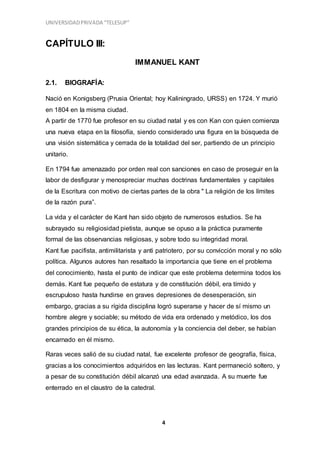 UNIVERSIDADPRIVADA “TELESUP”
4
CAPÍTULO III:
IMMANUEL KANT
2.1. BIOGRAFÍA:
Nació en Konigsberg (Prusia Oriental; hoy Kaliningrado, URSS) en 1724. Y murió
en 1804 en la misma ciudad.
A partir de 1770 fue profesor en su ciudad natal y es con Kan con quien comienza
una nueva etapa en la filosofía, siendo considerado una figura en la búsqueda de
una visión sistemática y cerrada de la totalidad del ser, partiendo de un principio
unitario.
En 1794 fue amenazado por orden real con sanciones en caso de proseguir en la
labor de desfigurar y menospreciar muchas doctrinas fundamentales y capitales
de la Escritura con motivo de ciertas partes de la obra " La religión de los límites
de la razón pura”.
La vida y el carácter de Kant han sido objeto de numerosos estudios. Se ha
subrayado su religiosidad pietista, aunque se opuso a la práctica puramente
formal de las observancias religiosas, y sobre todo su integridad moral.
Kant fue pacifista, antimilitarista y anti patriotero, por su convicción moral y no sólo
política. Algunos autores han resaltado la importancia que tiene en el problema
del conocimiento, hasta el punto de indicar que este problema determina todos los
demás. Kant fue pequeño de estatura y de constitución débil, era tímido y
escrupuloso hasta hundirse en graves depresiones de desesperación, sin
embargo, gracias a su rígida disciplina logró superarse y hacer de sí mismo un
hombre alegre y sociable; su método de vida era ordenado y metódico, los dos
grandes principios de su ética, la autonomía y la conciencia del deber, se habían
encarnado en él mismo.
Raras veces salió de su ciudad natal, fue excelente profesor de geografía, física,
gracias a los conocimientos adquiridos en las lecturas. Kant permaneció soltero, y
a pesar de su constitución débil alcanzó una edad avanzada. A su muerte fue
enterrado en el claustro de la catedral.
 
