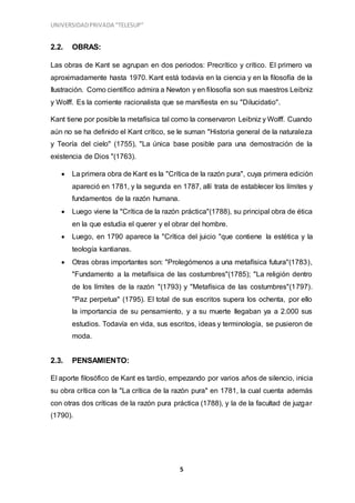 UNIVERSIDADPRIVADA “TELESUP”
5
2.2. OBRAS:
Las obras de Kant se agrupan en dos periodos: Precrítico y crítico. El primero va
aproximadamente hasta 1970. Kant está todavía en la ciencia y en la filosofía de la
Ilustración. Como científico admira a Newton y en filosofía son sus maestros Leibniz
y Wolff. Es la corriente racionalista que se manifiesta en su "Dilucidatio".
Kant tiene por posible la metafísica tal como la conservaron Leibniz y Wolff. Cuando
aún no se ha definido el Kant crítico, se le suman "Historia general de la naturaleza
y Teoría del cielo" (1755), "La única base posible para una demostración de la
existencia de Dios "(1763).
 La primera obra de Kant es la "Crítica de la razón pura", cuya primera edición
apareció en 1781, y la segunda en 1787, allí trata de establecer los límites y
fundamentos de la razón humana.
 Luego viene la "Crítica de la razón práctica"(1788), su principal obra de ética
en la que estudia el querer y el obrar del hombre.
 Luego, en 1790 aparece la "Crítica del juicio "que contiene la estética y la
teología kantianas.
 Otras obras importantes son: "Prolegómenos a una metafísica futura"(1783),
"Fundamento a la metafísica de las costumbres"(1785); "La religión dentro
de los límites de la razón "(1793) y "Metafísica de las costumbres"(1797).
"Paz perpetua" (1795). El total de sus escritos supera los ochenta, por ello
la importancia de su pensamiento, y a su muerte llegaban ya a 2.000 sus
estudios. Todavía en vida, sus escritos, ideas y terminología, se pusieron de
moda.
2.3. PENSAMIENTO:
El aporte filosófico de Kant es tardío, empezando por varios años de silencio, inicia
su obra crítica con la "La crítica de la razón pura" en 1781, la cual cuenta además
con otras dos críticas de la razón pura práctica (1788), y la de la facultad de juzgar
(1790).
 