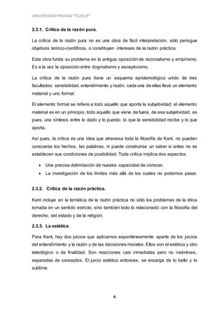 UNIVERSIDADPRIVADA “TELESUP”
6
2.3.1. Crítica de la razón pura.
La crítica de la razón pura no es una obra de fácil interpretación, sólo persigue
objetivos teórico-científicos, o constituyen intereses de la razón práctica.
Esta obra funda su problema en la antigua oposición de racionalismo y empirismo.
Es a la vez la oposición entre dogmatismo y escepticismo.
La crítica de la razón pura tiene un esquema epistemológico unido de tres
facultades: sensibilidad, entendimiento y razón; cada una de ellas lleva un elemento
material y uno formal.
El elemento formal se refiere a todo aquello que aporta la subjetividad; el elemento
material es en un principio, todo aquello que viene de fuera, de esa subjetividad, es
pues, una síntesis entre lo dado y lo puesto; lo que la sensibilidad recibe y lo que
aporta.
Así pues, la crítica es una idea que atraviesa toda la filosofía de Kant, no pueden
conocerse los hechos, las palabras, ni puede construirse un saber si antes no se
establecen sus condiciones de posibilidad. Toda crítica implica dos aspectos:
 Una precisa delimitación de nuestra capacidad de conocer.
 La investigación de los límites más allá de los cuales no podemos pasar.
2.3.2. Crítica de la razón práctica.
Kant incluye en la temática de la razón práctica no sólo los problemas de la ética
tomada en un sentido estricto, sino también todo lo relacionado con la filosofía del
derecho, del estado y de la religión.
2.3.3. La estética.
Para Kant, hay dos juicios que aplicamos espontáneamente aparte de los juicios
del entendimiento y la razón y de las decisiones morales: Ellos son el estético y otro
teleológico o de finalidad. Son reacciones casi inmediatas pero no instintivas,
separadas de conceptos. El juicio estético entonces, se encarga de lo bello y lo
sublime.
 