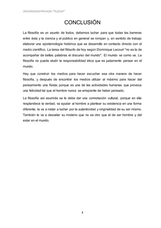 UNIVERSIDADPRIVADA “TELESUP”
7
CONCLUSIÓN
La filosofía es un asunto de todos, debemos luchar para que todas las barreras
entre ésta y la ciencia y el público en general se rompan y, en sentido de trabajo
elaborar una epistemología histórica que se desarrolle en contacto directo con el
medio científico. La tarea del filósofo de hoy según Dominique Lecourt "no es la de
acompañar de bellas palabras el discurso del mundo". El mundo va como va. La
filosofía no puede eludir la responsabilidad ética que es justamente pensar en el
mundo.
Hay que construir los medios para hacer escuchar esa otra manera de hacer
filosofía, y después de encontrar los medios utilizar al máximo para hacer del
pensamiento una fiesta; porque es una de las actividades humanas que provoca
una felicidad tal que el hombre nunca se arrepiente de haber pensado.
La filosofía así asumida se le debe dar una connotación cultural, porque en ella
resplandece la verdad, va ayudar al hombre a plantear su existencia en una forma
diferente, la va a instar a luchar por la autenticidad y originalidad de su ser mismo.
También le va a desvelar su misterio que no es otro que el de ser hombre y del
estar en el mundo.
 