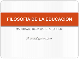 MARTHA ALFREDA BATISTA TORRES
alfredota@yahoo.com
FILOSOFÍA DE LA EDUCACIÓN
 