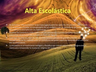  Se denomina "alta escolástica" la que tuvo lugar durante los siglos XI y XV, periodo caracterizado
por las grandes cruzadas, el resurgimiento de las ciudades y por un centralismo del poder papal que
desembocó en una lucha por las investiduras.
 Anselmo de Canterbury (1033-1109) suele ser considerado el primer pensador escolástico y es un
estereotipo de pensamiento monacal, en línea con Agustín.
 Tuvo lugar durante los siglos XI y XII, período caracterizado por las grandes cruzadas, el
resurgimiento de las ciudades y por un centralismo del poder papal que desembocó en una lucha
por las investiduras.
 La escolástica es el movimiento teológico y filosófico que intentó utilizar la filosofía grecolatina
clásica para comprender la revelación religiosa del cristianismo.
 