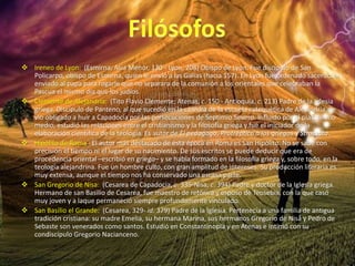  Ireneo de Lyon: (Esmirna, Asia Menor, 130 - Lyon, 208) Obispo de Lyon. Fue discípulo de San
Policarpo, obispo de Esmirna, quien le envió a las Galias (hacia 157). En Lyon fue ordenado sacerdote y
enviado al papa para rogarle que no separara de la comunión a los orientales que celebraban la
Pascua el mismo día que los judíos.
 Clemente de Alejandría: (Tito Flavio Clemente; Atenas, c. 150 - Antioquía, c. 213) Padre de la Iglesia
griega. Discípulo de Panteno, al que sucedió en la cátedra de la escuela catequética de Alejandría, se
vio obligado a huir a Capadocia por las persecuciones de Septimio Severo. Influido por el platonismo
medio, estudió las relaciones entre el cristianismo y la filosofía griega y fue el iniciador de la
elaboración científica de la teología. Es autor de El pedagogo, Protréptico a los griegos y Stromata.
 Hipólito de Roma: El autor más destacado de esta época en Roma es San Hipólito. No se sabe con
precisión el tiempo ni el lugar de su nacimiento. De sus escritos se puede deducir que era de
procedencia oriental –escribió en griego– y se había formado en la filosofía griega y, sobre todo, en la
teología alejandrina. Fue un hombre culto, con gran amplitud de intereses. Su producción literaria es
muy extensa, aunque el tiempo nos ha conservado una escasa parte.
 San Gregorio de Nisa: (Cesarea de Capadocia, c. 335-Nisa, c. 394) Padre y doctor de la Iglesia griega.
Hermano de san Basilio de Cesarea, fue maestro de retórica y esposo de Teosebia, con la que casó
muy joven y a laque permaneció siempre profundamente vinculado.
 San Basilio el Grande: (Cesarea, 329- id. 379) Padre de la Iglesia. Pertenecía a una familia de antigua
tradición cristiana: su madre Emelia, su hermana Marina, sus hermanos Gregorio de Nisa y Pedro de
Sebaste son venerados como santos. Estudió en Constantinopla y en Atenas e intimó con su
condiscípulo Gregorio Nacianceno.
 